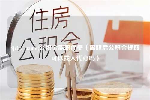 江门公积金离职代提（离职后公积金提取可以找人代办吗）