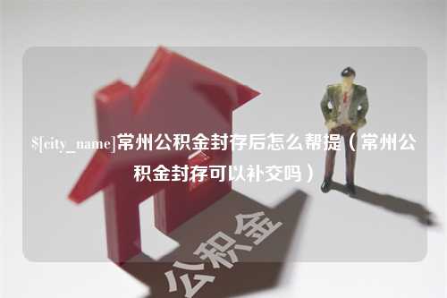 江门常州公积金封存后怎么帮提（常州公积金封存可以补交吗）